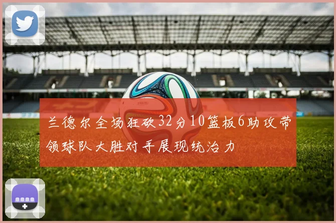 兰德尔全场狂砍32分10篮板6助攻带领球队大胜对手展现统治力