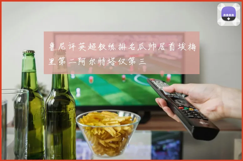 鲁尼评英超教练排名瓜帅居首埃梅里第二阿尔特塔仅第三