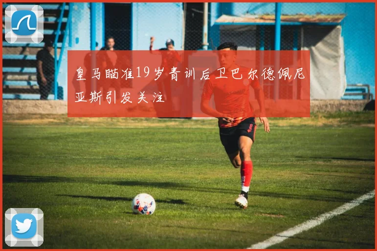 皇马瞄准19岁青训后卫巴尔德佩尼亚斯引发关注