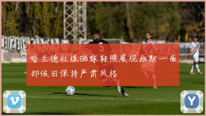 哈兰德社媒晒球鞋照展现幽默一面却依旧保持严肃风格