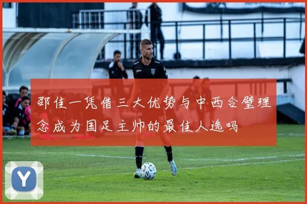 邵佳一凭借三大优势与中西合璧理念成为国足主帅的最佳人选吗