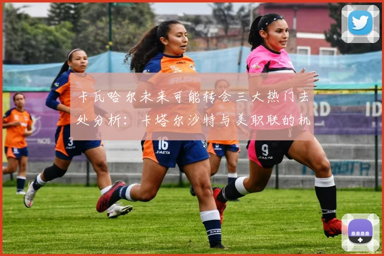 卡瓦哈尔未来可能转会三大热门去处分析：卡塔尔沙特与美职联的机会