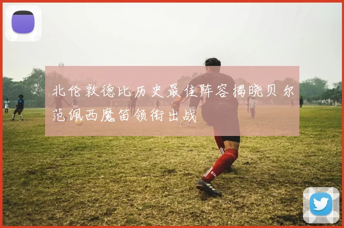 北伦敦德比历史最佳阵容揭晓贝尔范佩西魔笛领衔出战