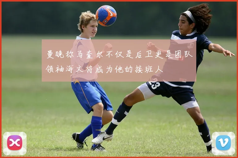 曼晚称马奎尔不仅是后卫更是团队领袖海文将成为他的接班人