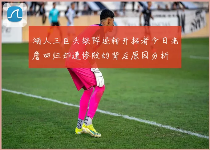 湖人三巨头缺阵逆转开拓者今日老詹回归却遭惨败的背后原因分析