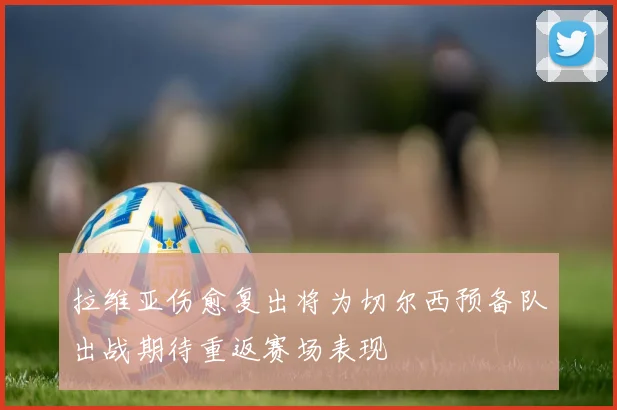 拉维亚伤愈复出将为切尔西预备队出战期待重返赛场表现
