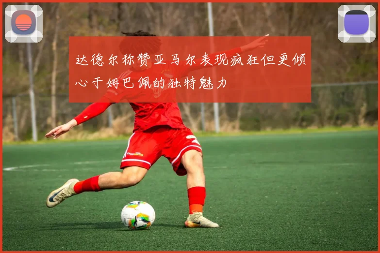 达德尔称赞亚马尔表现疯狂但更倾心于姆巴佩的独特魅力
