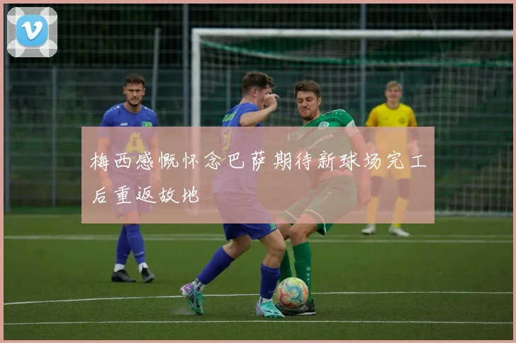 梅西感慨怀念巴萨期待新球场完工后重返故地