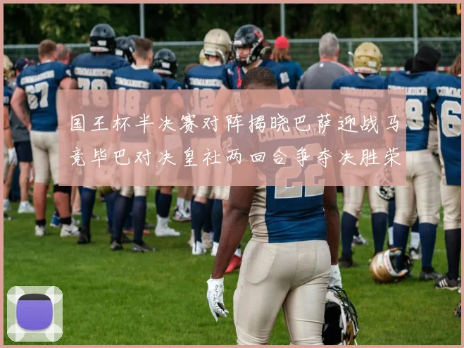 国王杯半决赛对阵揭晓巴萨迎战马竞毕巴对决皇社两回合争夺决胜荣耀