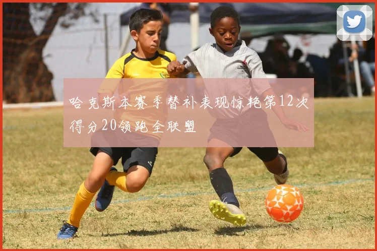 哈克斯本赛季替补表现惊艳第12次得分20领跑全联盟