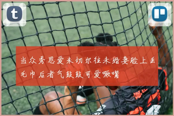 当众秀恩爱米切尔往未婚妻脸上丢毛巾后者气鼓鼓可爱噘嘴
